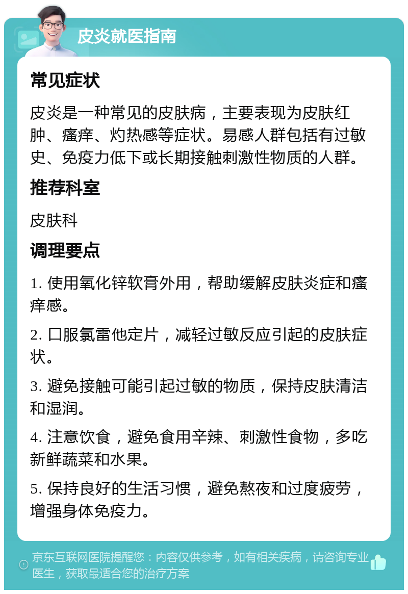 皮炎就医指南 常见症状 皮炎是一种常见的皮肤病，主要表现为皮肤红肿、瘙痒、灼热感等症状。易感人群包括有过敏史、免疫力低下或长期接触刺激性物质的人群。 推荐科室 皮肤科 调理要点 1. 使用氧化锌软膏外用，帮助缓解皮肤炎症和瘙痒感。 2. 口服氯雷他定片，减轻过敏反应引起的皮肤症状。 3. 避免接触可能引起过敏的物质，保持皮肤清洁和湿润。 4. 注意饮食，避免食用辛辣、刺激性食物，多吃新鲜蔬菜和水果。 5. 保持良好的生活习惯，避免熬夜和过度疲劳，增强身体免疫力。