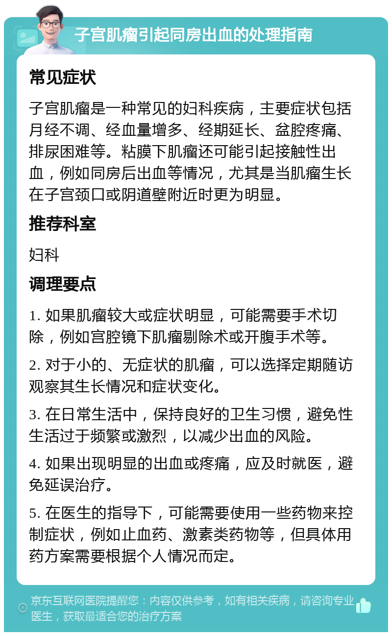 子宫肌瘤引起同房出血的处理指南 常见症状 子宫肌瘤是一种常见的妇科疾病，主要症状包括月经不调、经血量增多、经期延长、盆腔疼痛、排尿困难等。粘膜下肌瘤还可能引起接触性出血，例如同房后出血等情况，尤其是当肌瘤生长在子宫颈口或阴道壁附近时更为明显。 推荐科室 妇科 调理要点 1. 如果肌瘤较大或症状明显，可能需要手术切除，例如宫腔镜下肌瘤剔除术或开腹手术等。 2. 对于小的、无症状的肌瘤，可以选择定期随访观察其生长情况和症状变化。 3. 在日常生活中，保持良好的卫生习惯，避免性生活过于频繁或激烈，以减少出血的风险。 4. 如果出现明显的出血或疼痛，应及时就医，避免延误治疗。 5. 在医生的指导下，可能需要使用一些药物来控制症状，例如止血药、激素类药物等，但具体用药方案需要根据个人情况而定。