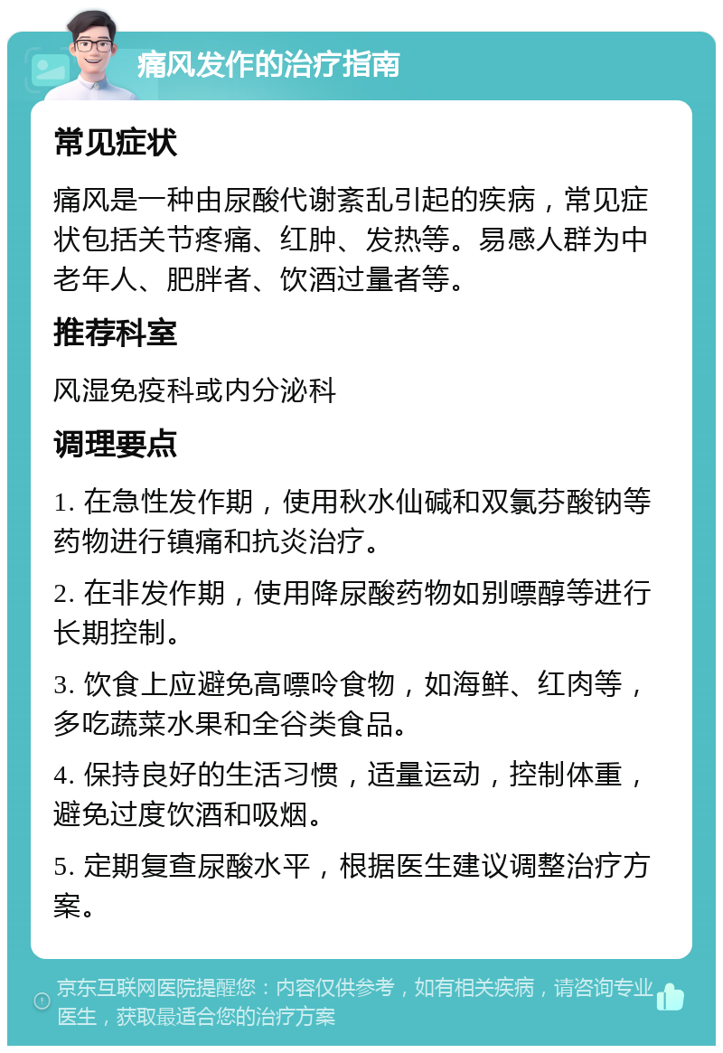 痛风发作的治疗指南 常见症状 痛风是一种由尿酸代谢紊乱引起的疾病，常见症状包括关节疼痛、红肿、发热等。易感人群为中老年人、肥胖者、饮酒过量者等。 推荐科室 风湿免疫科或内分泌科 调理要点 1. 在急性发作期，使用秋水仙碱和双氯芬酸钠等药物进行镇痛和抗炎治疗。 2. 在非发作期，使用降尿酸药物如别嘌醇等进行长期控制。 3. 饮食上应避免高嘌呤食物，如海鲜、红肉等，多吃蔬菜水果和全谷类食品。 4. 保持良好的生活习惯，适量运动，控制体重，避免过度饮酒和吸烟。 5. 定期复查尿酸水平，根据医生建议调整治疗方案。