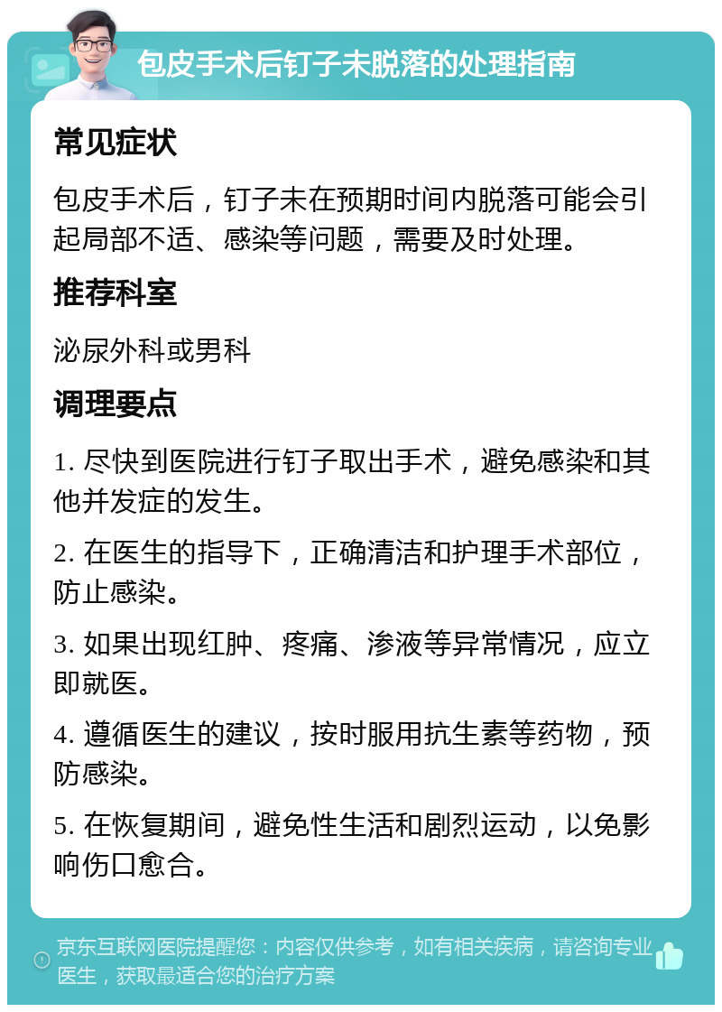 包皮手术后钉子未脱落的处理指南 常见症状 包皮手术后，钉子未在预期时间内脱落可能会引起局部不适、感染等问题，需要及时处理。 推荐科室 泌尿外科或男科 调理要点 1. 尽快到医院进行钉子取出手术，避免感染和其他并发症的发生。 2. 在医生的指导下，正确清洁和护理手术部位，防止感染。 3. 如果出现红肿、疼痛、渗液等异常情况，应立即就医。 4. 遵循医生的建议，按时服用抗生素等药物，预防感染。 5. 在恢复期间，避免性生活和剧烈运动，以免影响伤口愈合。