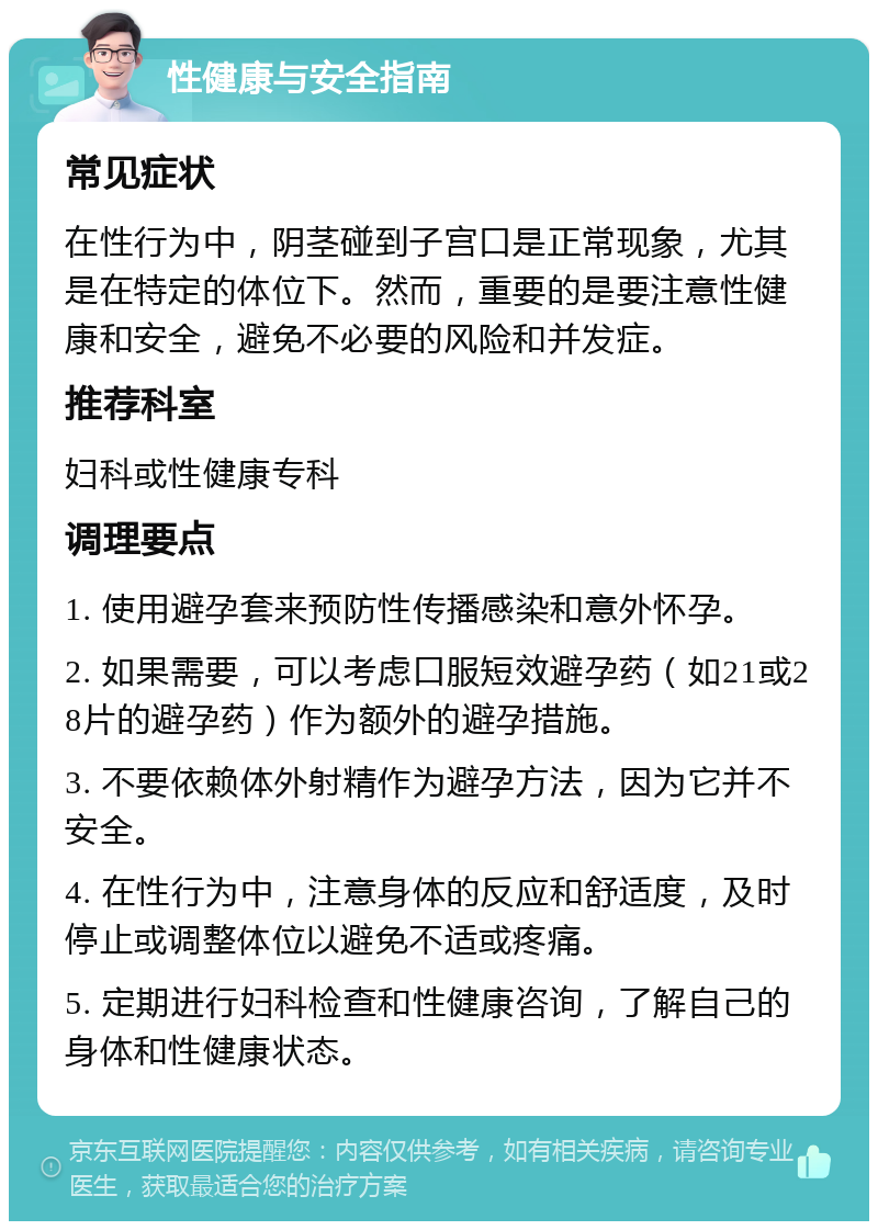 性健康与安全指南 常见症状 在性行为中，阴茎碰到子宫口是正常现象，尤其是在特定的体位下。然而，重要的是要注意性健康和安全，避免不必要的风险和并发症。 推荐科室 妇科或性健康专科 调理要点 1. 使用避孕套来预防性传播感染和意外怀孕。 2. 如果需要，可以考虑口服短效避孕药（如21或28片的避孕药）作为额外的避孕措施。 3. 不要依赖体外射精作为避孕方法，因为它并不安全。 4. 在性行为中，注意身体的反应和舒适度，及时停止或调整体位以避免不适或疼痛。 5. 定期进行妇科检查和性健康咨询，了解自己的身体和性健康状态。