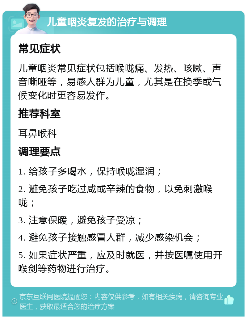 儿童咽炎复发的治疗与调理 常见症状 儿童咽炎常见症状包括喉咙痛、发热、咳嗽、声音嘶哑等，易感人群为儿童，尤其是在换季或气候变化时更容易发作。 推荐科室 耳鼻喉科 调理要点 1. 给孩子多喝水，保持喉咙湿润； 2. 避免孩子吃过咸或辛辣的食物，以免刺激喉咙； 3. 注意保暖，避免孩子受凉； 4. 避免孩子接触感冒人群，减少感染机会； 5. 如果症状严重，应及时就医，并按医嘱使用开喉剑等药物进行治疗。