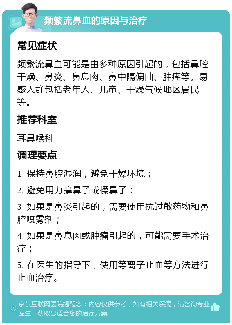 频繁流鼻血的原因与治疗 常见症状 频繁流鼻血可能是由多种原因引起的，包括鼻腔干燥、鼻炎、鼻息肉、鼻中隔偏曲、肿瘤等。易感人群包括老年人、儿童、干燥气候地区居民等。 推荐科室 耳鼻喉科 调理要点 1. 保持鼻腔湿润，避免干燥环境； 2. 避免用力擤鼻子或揉鼻子； 3. 如果是鼻炎引起的，需要使用抗过敏药物和鼻腔喷雾剂； 4. 如果是鼻息肉或肿瘤引起的，可能需要手术治疗； 5. 在医生的指导下，使用等离子止血等方法进行止血治疗。