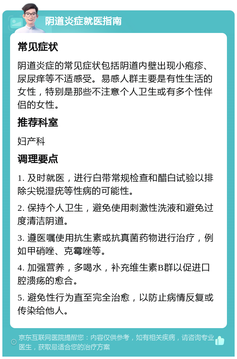 阴道炎症就医指南 常见症状 阴道炎症的常见症状包括阴道内壁出现小疱疹、尿尿痒等不适感受。易感人群主要是有性生活的女性，特别是那些不注意个人卫生或有多个性伴侣的女性。 推荐科室 妇产科 调理要点 1. 及时就医，进行白带常规检查和醋白试验以排除尖锐湿疣等性病的可能性。 2. 保持个人卫生，避免使用刺激性洗液和避免过度清洁阴道。 3. 遵医嘱使用抗生素或抗真菌药物进行治疗，例如甲硝唑、克霉唑等。 4. 加强营养，多喝水，补充维生素B群以促进口腔溃疡的愈合。 5. 避免性行为直至完全治愈，以防止病情反复或传染给他人。