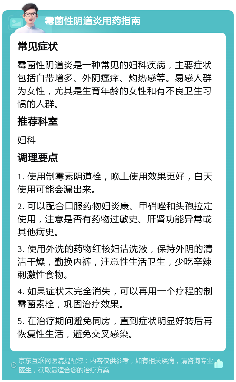 霉菌性阴道炎用药指南 常见症状 霉菌性阴道炎是一种常见的妇科疾病，主要症状包括白带增多、外阴瘙痒、灼热感等。易感人群为女性，尤其是生育年龄的女性和有不良卫生习惯的人群。 推荐科室 妇科 调理要点 1. 使用制霉素阴道栓，晚上使用效果更好，白天使用可能会漏出来。 2. 可以配合口服药物妇炎康、甲硝唑和头孢拉定使用，注意是否有药物过敏史、肝肾功能异常或其他病史。 3. 使用外洗的药物红核妇洁洗液，保持外阴的清洁干燥，勤换内裤，注意性生活卫生，少吃辛辣刺激性食物。 4. 如果症状未完全消失，可以再用一个疗程的制霉菌素栓，巩固治疗效果。 5. 在治疗期间避免同房，直到症状明显好转后再恢复性生活，避免交叉感染。