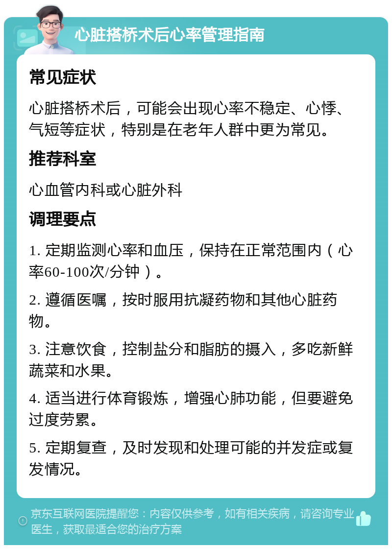 心脏搭桥术后心率管理指南 常见症状 心脏搭桥术后，可能会出现心率不稳定、心悸、气短等症状，特别是在老年人群中更为常见。 推荐科室 心血管内科或心脏外科 调理要点 1. 定期监测心率和血压，保持在正常范围内（心率60-100次/分钟）。 2. 遵循医嘱，按时服用抗凝药物和其他心脏药物。 3. 注意饮食，控制盐分和脂肪的摄入，多吃新鲜蔬菜和水果。 4. 适当进行体育锻炼，增强心肺功能，但要避免过度劳累。 5. 定期复查，及时发现和处理可能的并发症或复发情况。