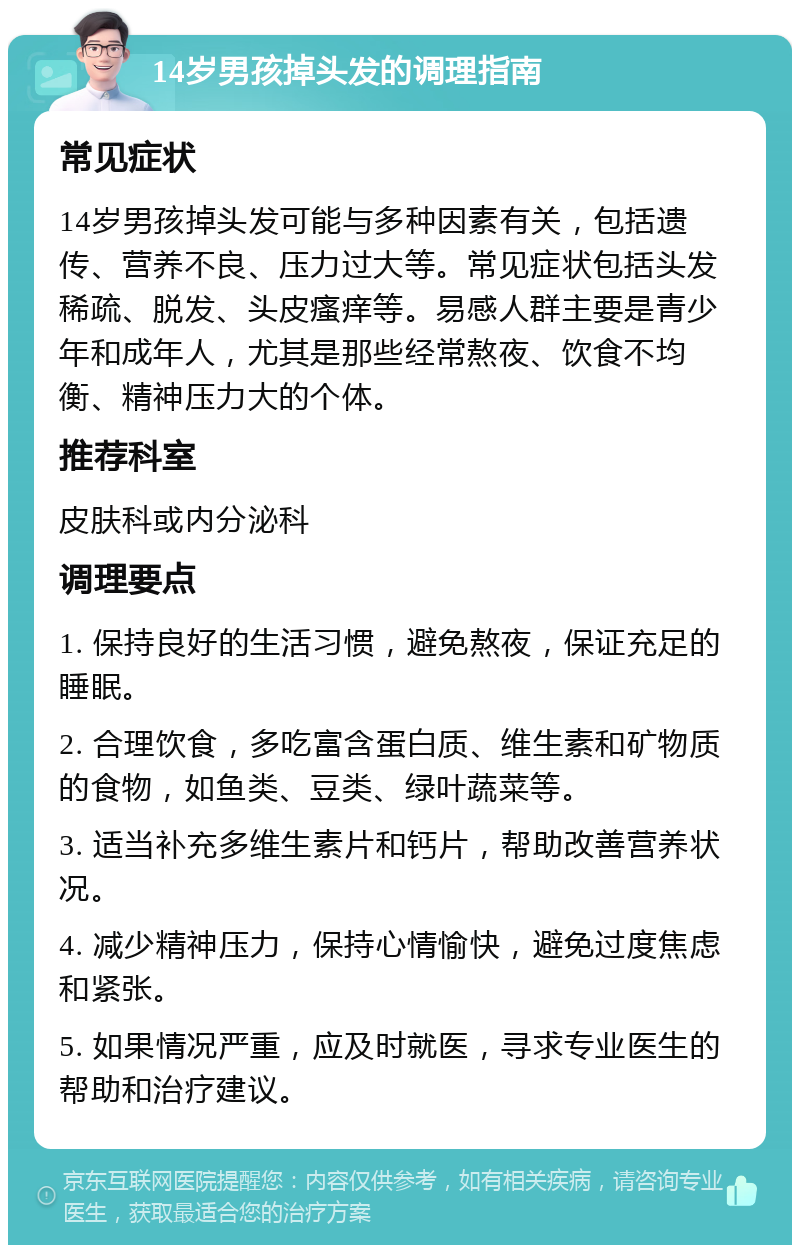 14岁男孩掉头发的调理指南 常见症状 14岁男孩掉头发可能与多种因素有关，包括遗传、营养不良、压力过大等。常见症状包括头发稀疏、脱发、头皮瘙痒等。易感人群主要是青少年和成年人，尤其是那些经常熬夜、饮食不均衡、精神压力大的个体。 推荐科室 皮肤科或内分泌科 调理要点 1. 保持良好的生活习惯，避免熬夜，保证充足的睡眠。 2. 合理饮食，多吃富含蛋白质、维生素和矿物质的食物，如鱼类、豆类、绿叶蔬菜等。 3. 适当补充多维生素片和钙片，帮助改善营养状况。 4. 减少精神压力，保持心情愉快，避免过度焦虑和紧张。 5. 如果情况严重，应及时就医，寻求专业医生的帮助和治疗建议。