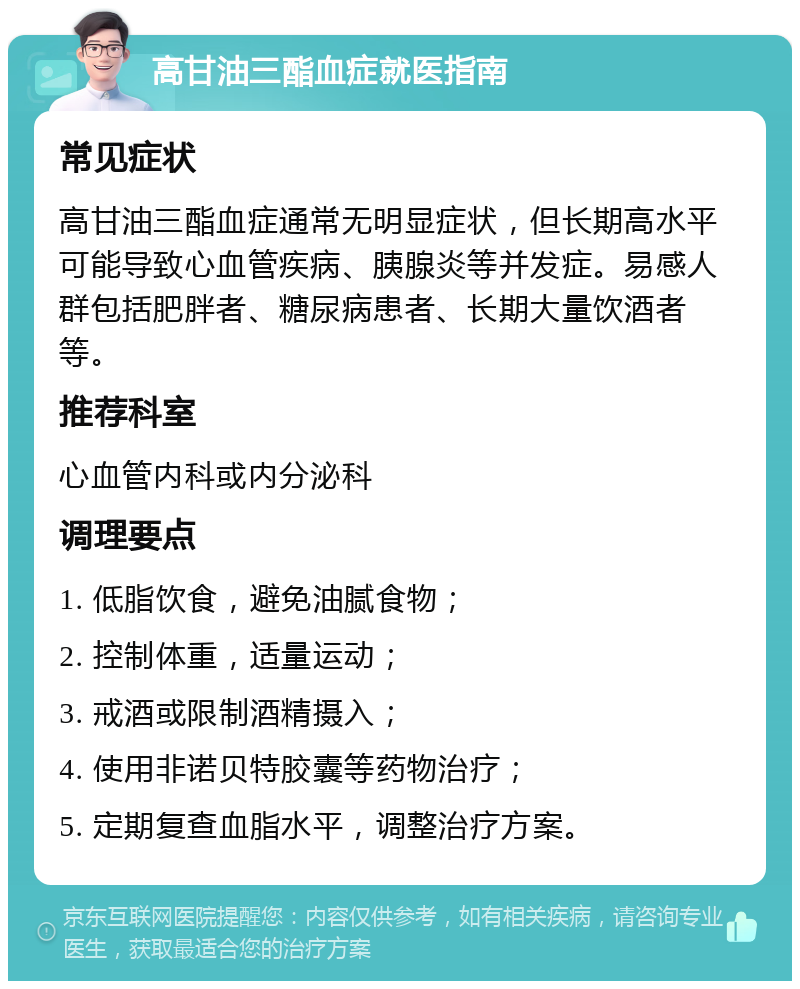 高甘油三酯血症就医指南 常见症状 高甘油三酯血症通常无明显症状，但长期高水平可能导致心血管疾病、胰腺炎等并发症。易感人群包括肥胖者、糖尿病患者、长期大量饮酒者等。 推荐科室 心血管内科或内分泌科 调理要点 1. 低脂饮食，避免油腻食物； 2. 控制体重，适量运动； 3. 戒酒或限制酒精摄入； 4. 使用非诺贝特胶囊等药物治疗； 5. 定期复查血脂水平，调整治疗方案。