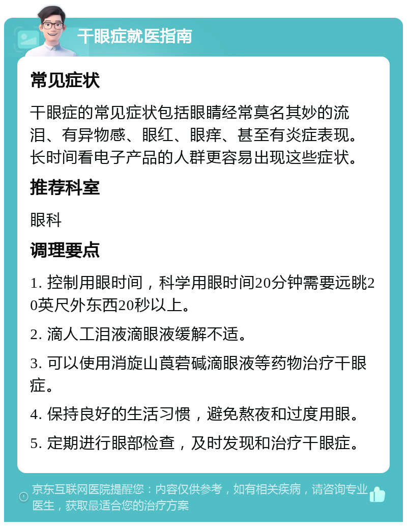 干眼症就医指南 常见症状 干眼症的常见症状包括眼睛经常莫名其妙的流泪、有异物感、眼红、眼痒、甚至有炎症表现。长时间看电子产品的人群更容易出现这些症状。 推荐科室 眼科 调理要点 1. 控制用眼时间，科学用眼时间20分钟需要远眺20英尺外东西20秒以上。 2. 滴人工泪液滴眼液缓解不适。 3. 可以使用消旋山莨菪碱滴眼液等药物治疗干眼症。 4. 保持良好的生活习惯，避免熬夜和过度用眼。 5. 定期进行眼部检查，及时发现和治疗干眼症。