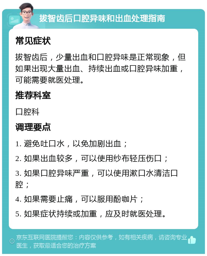 拔智齿后口腔异味和出血处理指南 常见症状 拔智齿后，少量出血和口腔异味是正常现象，但如果出现大量出血、持续出血或口腔异味加重，可能需要就医处理。 推荐科室 口腔科 调理要点 1. 避免吐口水，以免加剧出血； 2. 如果出血较多，可以使用纱布轻压伤口； 3. 如果口腔异味严重，可以使用漱口水清洁口腔； 4. 如果需要止痛，可以服用酚咖片； 5. 如果症状持续或加重，应及时就医处理。