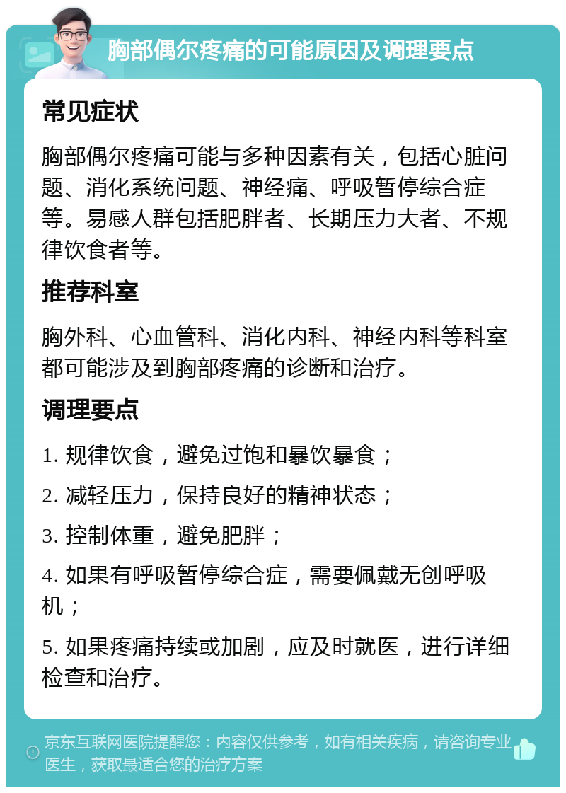 胸部偶尔疼痛的可能原因及调理要点 常见症状 胸部偶尔疼痛可能与多种因素有关，包括心脏问题、消化系统问题、神经痛、呼吸暂停综合症等。易感人群包括肥胖者、长期压力大者、不规律饮食者等。 推荐科室 胸外科、心血管科、消化内科、神经内科等科室都可能涉及到胸部疼痛的诊断和治疗。 调理要点 1. 规律饮食，避免过饱和暴饮暴食； 2. 减轻压力，保持良好的精神状态； 3. 控制体重，避免肥胖； 4. 如果有呼吸暂停综合症，需要佩戴无创呼吸机； 5. 如果疼痛持续或加剧，应及时就医，进行详细检查和治疗。