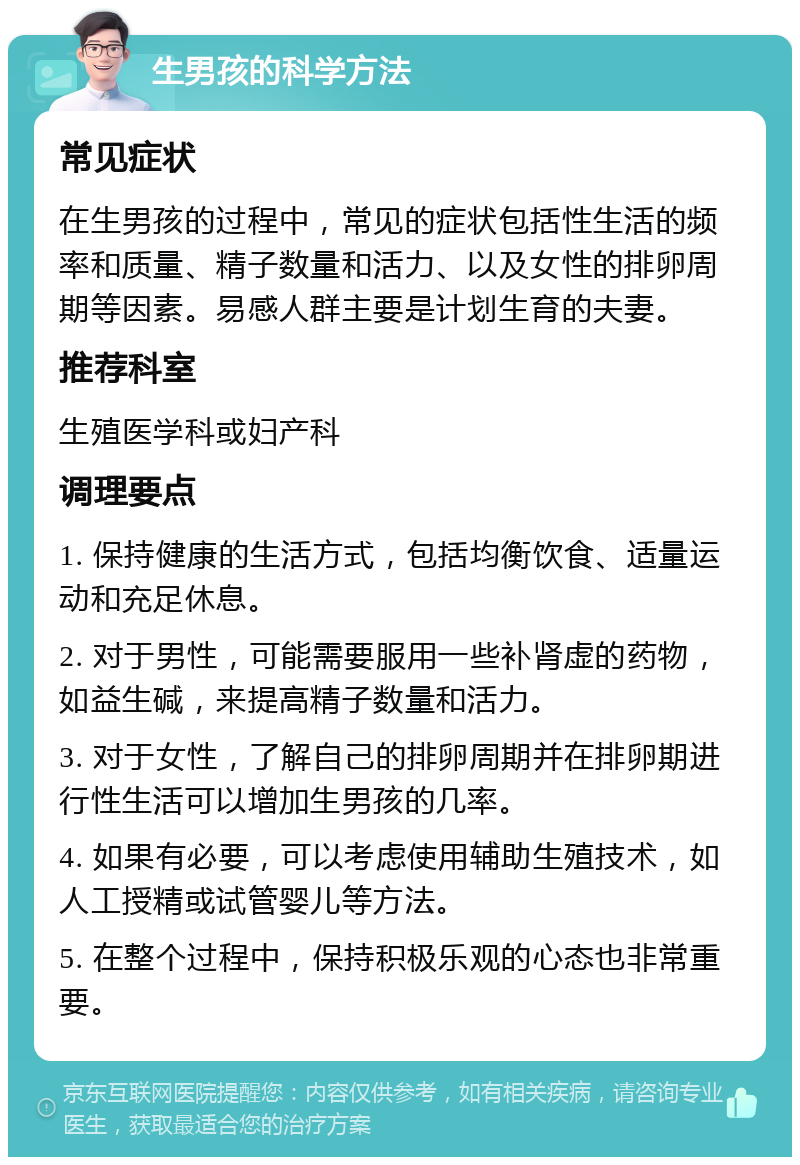 生男孩的科学方法 常见症状 在生男孩的过程中，常见的症状包括性生活的频率和质量、精子数量和活力、以及女性的排卵周期等因素。易感人群主要是计划生育的夫妻。 推荐科室 生殖医学科或妇产科 调理要点 1. 保持健康的生活方式，包括均衡饮食、适量运动和充足休息。 2. 对于男性，可能需要服用一些补肾虚的药物，如益生碱，来提高精子数量和活力。 3. 对于女性，了解自己的排卵周期并在排卵期进行性生活可以增加生男孩的几率。 4. 如果有必要，可以考虑使用辅助生殖技术，如人工授精或试管婴儿等方法。 5. 在整个过程中，保持积极乐观的心态也非常重要。