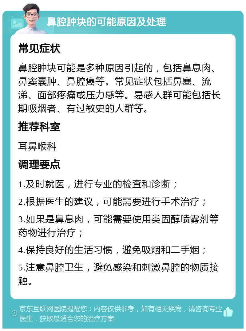 鼻腔肿块的可能原因及处理 常见症状 鼻腔肿块可能是多种原因引起的，包括鼻息肉、鼻窦囊肿、鼻腔癌等。常见症状包括鼻塞、流涕、面部疼痛或压力感等。易感人群可能包括长期吸烟者、有过敏史的人群等。 推荐科室 耳鼻喉科 调理要点 1.及时就医，进行专业的检查和诊断； 2.根据医生的建议，可能需要进行手术治疗； 3.如果是鼻息肉，可能需要使用类固醇喷雾剂等药物进行治疗； 4.保持良好的生活习惯，避免吸烟和二手烟； 5.注意鼻腔卫生，避免感染和刺激鼻腔的物质接触。