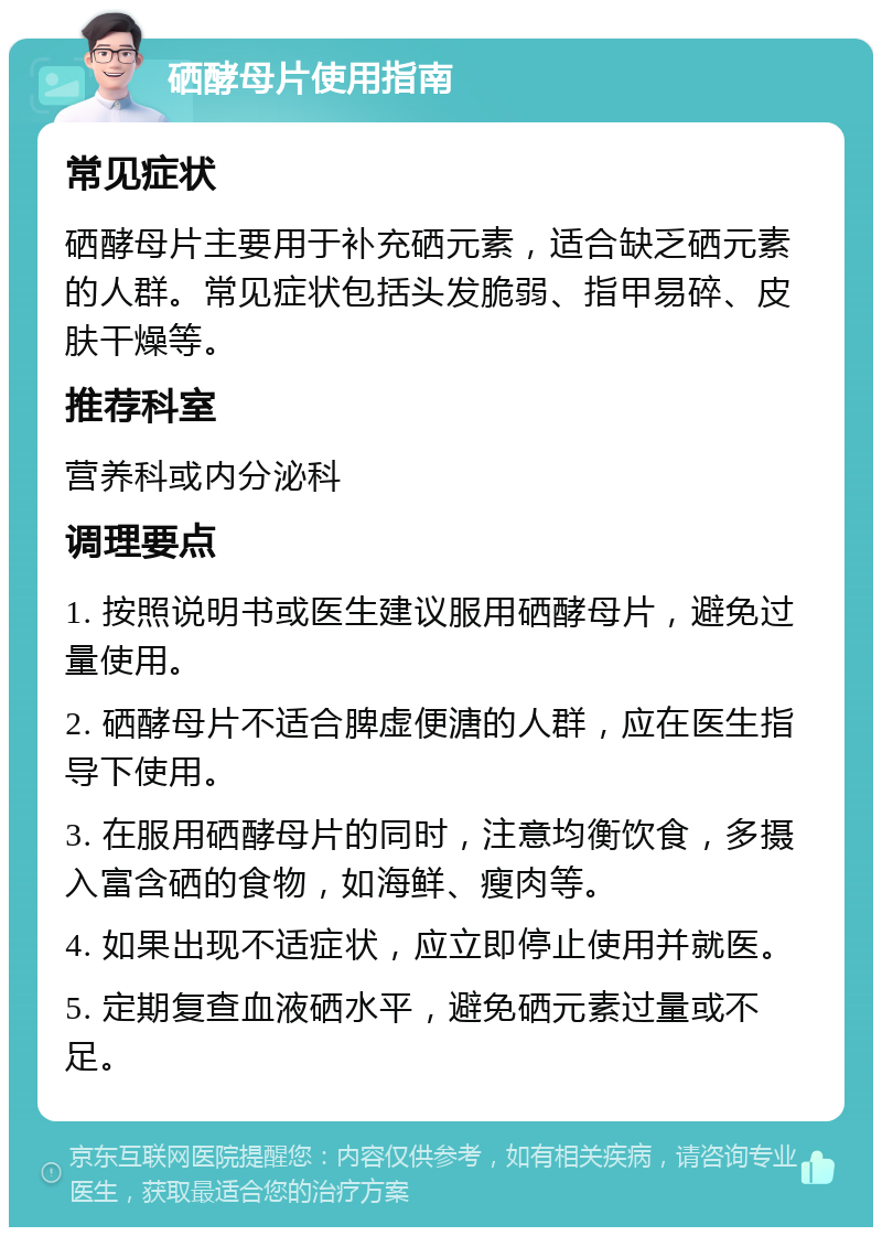 硒酵母片使用指南 常见症状 硒酵母片主要用于补充硒元素，适合缺乏硒元素的人群。常见症状包括头发脆弱、指甲易碎、皮肤干燥等。 推荐科室 营养科或内分泌科 调理要点 1. 按照说明书或医生建议服用硒酵母片，避免过量使用。 2. 硒酵母片不适合脾虚便溏的人群，应在医生指导下使用。 3. 在服用硒酵母片的同时，注意均衡饮食，多摄入富含硒的食物，如海鲜、瘦肉等。 4. 如果出现不适症状，应立即停止使用并就医。 5. 定期复查血液硒水平，避免硒元素过量或不足。