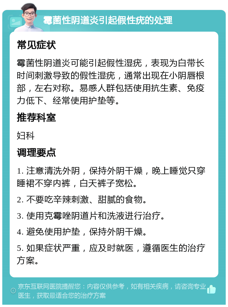 霉菌性阴道炎引起假性疣的处理 常见症状 霉菌性阴道炎可能引起假性湿疣，表现为白带长时间刺激导致的假性湿疣，通常出现在小阴唇根部，左右对称。易感人群包括使用抗生素、免疫力低下、经常使用护垫等。 推荐科室 妇科 调理要点 1. 注意清洗外阴，保持外阴干燥，晚上睡觉只穿睡裙不穿内裤，白天裤子宽松。 2. 不要吃辛辣刺激、甜腻的食物。 3. 使用克霉唑阴道片和洗液进行治疗。 4. 避免使用护垫，保持外阴干燥。 5. 如果症状严重，应及时就医，遵循医生的治疗方案。