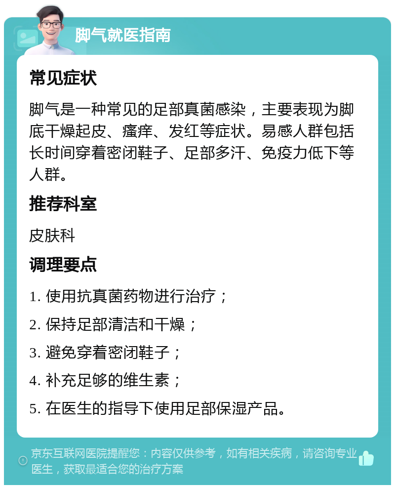 脚气就医指南 常见症状 脚气是一种常见的足部真菌感染，主要表现为脚底干燥起皮、瘙痒、发红等症状。易感人群包括长时间穿着密闭鞋子、足部多汗、免疫力低下等人群。 推荐科室 皮肤科 调理要点 1. 使用抗真菌药物进行治疗； 2. 保持足部清洁和干燥； 3. 避免穿着密闭鞋子； 4. 补充足够的维生素； 5. 在医生的指导下使用足部保湿产品。