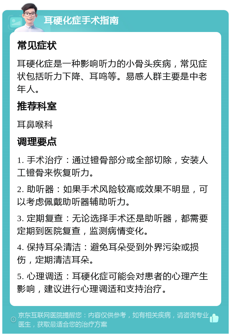 耳硬化症手术指南 常见症状 耳硬化症是一种影响听力的小骨头疾病，常见症状包括听力下降、耳鸣等。易感人群主要是中老年人。 推荐科室 耳鼻喉科 调理要点 1. 手术治疗：通过镫骨部分或全部切除，安装人工镫骨来恢复听力。 2. 助听器：如果手术风险较高或效果不明显，可以考虑佩戴助听器辅助听力。 3. 定期复查：无论选择手术还是助听器，都需要定期到医院复查，监测病情变化。 4. 保持耳朵清洁：避免耳朵受到外界污染或损伤，定期清洁耳朵。 5. 心理调适：耳硬化症可能会对患者的心理产生影响，建议进行心理调适和支持治疗。