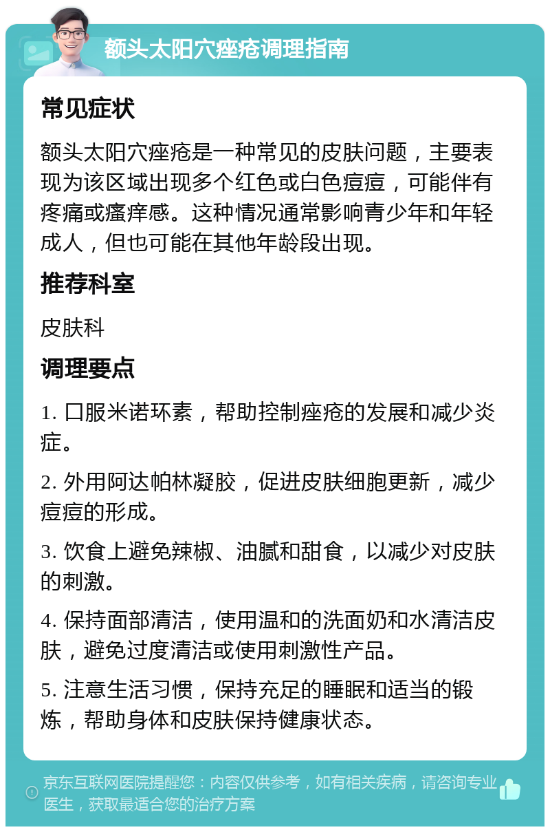 额头太阳穴痤疮调理指南 常见症状 额头太阳穴痤疮是一种常见的皮肤问题，主要表现为该区域出现多个红色或白色痘痘，可能伴有疼痛或瘙痒感。这种情况通常影响青少年和年轻成人，但也可能在其他年龄段出现。 推荐科室 皮肤科 调理要点 1. 口服米诺环素，帮助控制痤疮的发展和减少炎症。 2. 外用阿达帕林凝胶，促进皮肤细胞更新，减少痘痘的形成。 3. 饮食上避免辣椒、油腻和甜食，以减少对皮肤的刺激。 4. 保持面部清洁，使用温和的洗面奶和水清洁皮肤，避免过度清洁或使用刺激性产品。 5. 注意生活习惯，保持充足的睡眠和适当的锻炼，帮助身体和皮肤保持健康状态。