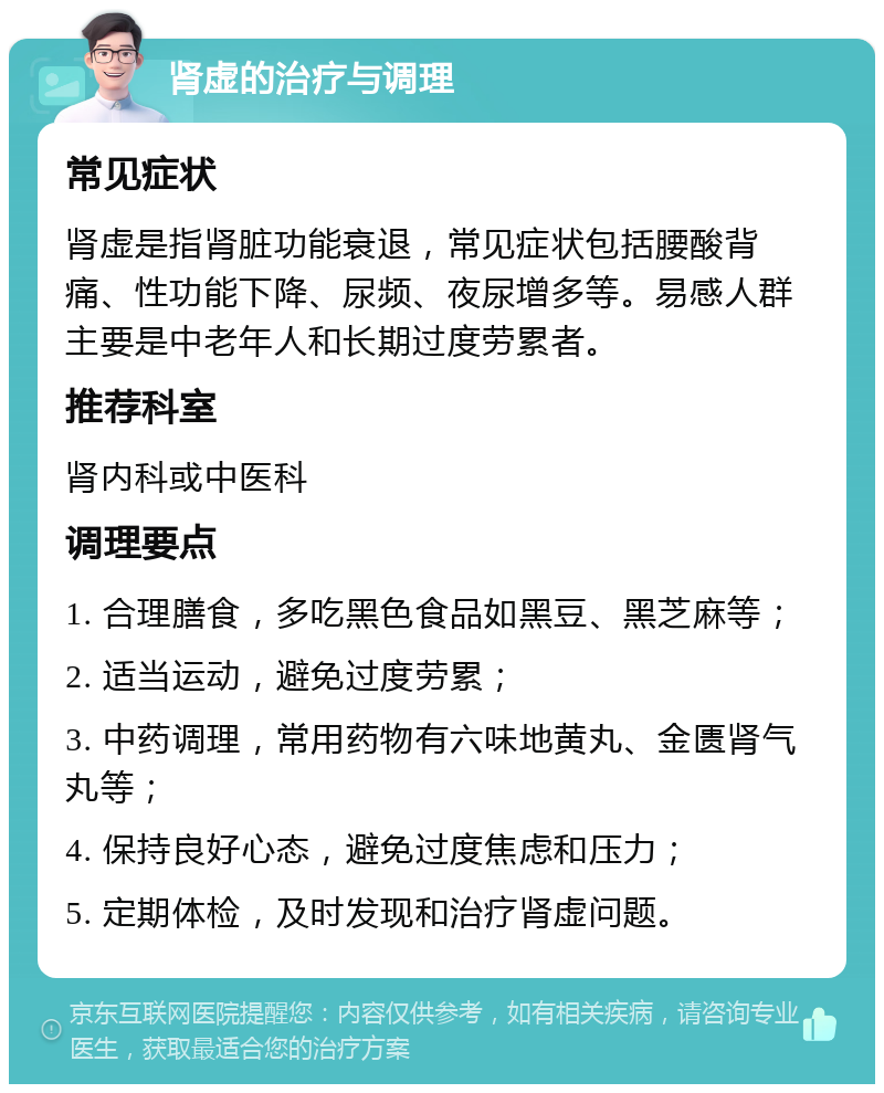 肾虚的治疗与调理 常见症状 肾虚是指肾脏功能衰退，常见症状包括腰酸背痛、性功能下降、尿频、夜尿增多等。易感人群主要是中老年人和长期过度劳累者。 推荐科室 肾内科或中医科 调理要点 1. 合理膳食，多吃黑色食品如黑豆、黑芝麻等； 2. 适当运动，避免过度劳累； 3. 中药调理，常用药物有六味地黄丸、金匮肾气丸等； 4. 保持良好心态，避免过度焦虑和压力； 5. 定期体检，及时发现和治疗肾虚问题。