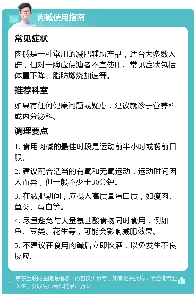 肉碱使用指南 常见症状 肉碱是一种常用的减肥辅助产品，适合大多数人群，但对于脾虚便溏者不宜使用。常见症状包括体重下降、脂肪燃烧加速等。 推荐科室 如果有任何健康问题或疑虑，建议就诊于营养科或内分泌科。 调理要点 1. 食用肉碱的最佳时段是运动前半小时或餐前口服。 2. 建议配合适当的有氧和无氧运动，运动时间因人而异，但一般不少于30分钟。 3. 在减肥期间，应摄入高质量蛋白质，如瘦肉、鱼类、蛋白等。 4. 尽量避免与大量氨基酸食物同时食用，例如鱼、豆类、花生等，可能会影响减肥效果。 5. 不建议在食用肉碱后立即饮酒，以免发生不良反应。