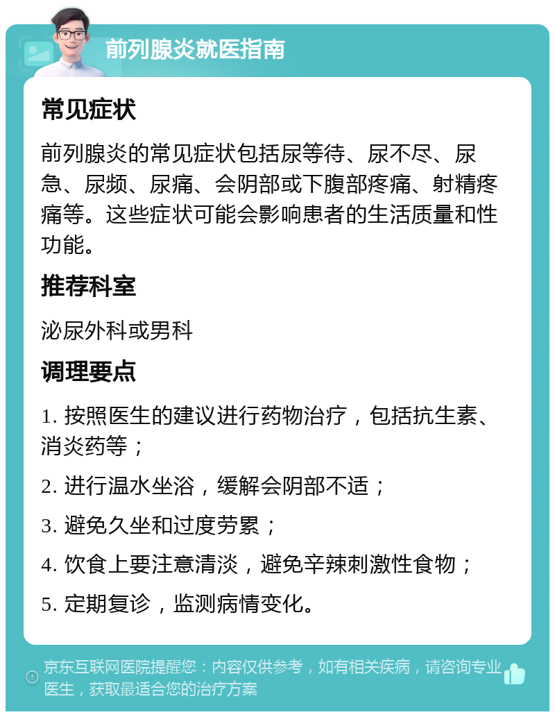 前列腺炎就医指南 常见症状 前列腺炎的常见症状包括尿等待、尿不尽、尿急、尿频、尿痛、会阴部或下腹部疼痛、射精疼痛等。这些症状可能会影响患者的生活质量和性功能。 推荐科室 泌尿外科或男科 调理要点 1. 按照医生的建议进行药物治疗，包括抗生素、消炎药等； 2. 进行温水坐浴，缓解会阴部不适； 3. 避免久坐和过度劳累； 4. 饮食上要注意清淡，避免辛辣刺激性食物； 5. 定期复诊，监测病情变化。