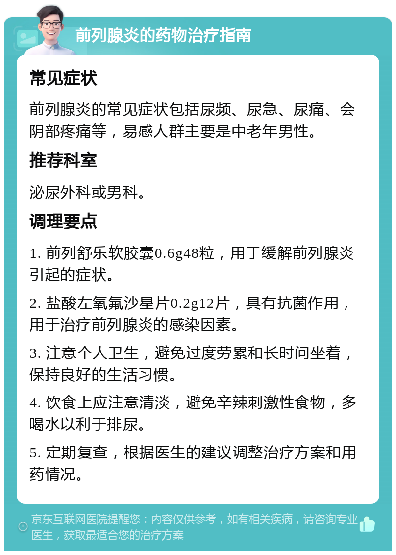 前列腺炎的药物治疗指南 常见症状 前列腺炎的常见症状包括尿频、尿急、尿痛、会阴部疼痛等，易感人群主要是中老年男性。 推荐科室 泌尿外科或男科。 调理要点 1. 前列舒乐软胶囊0.6g48粒，用于缓解前列腺炎引起的症状。 2. 盐酸左氧氟沙星片0.2g12片，具有抗菌作用，用于治疗前列腺炎的感染因素。 3. 注意个人卫生，避免过度劳累和长时间坐着，保持良好的生活习惯。 4. 饮食上应注意清淡，避免辛辣刺激性食物，多喝水以利于排尿。 5. 定期复查，根据医生的建议调整治疗方案和用药情况。