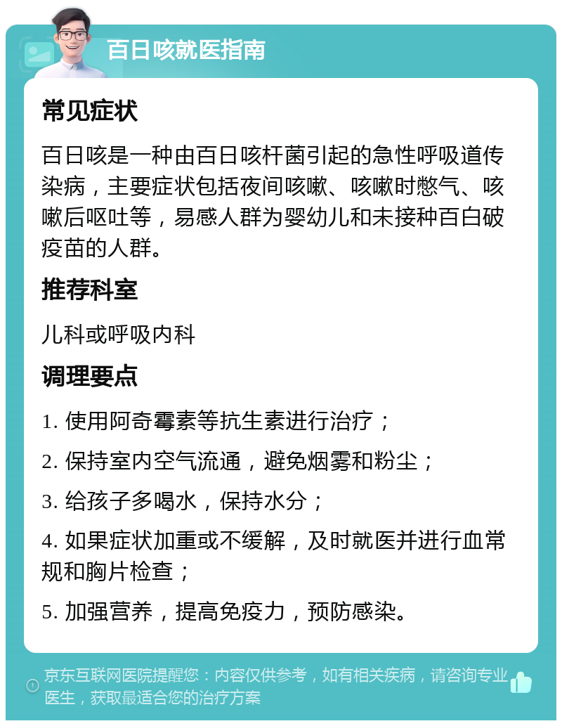 百日咳就医指南 常见症状 百日咳是一种由百日咳杆菌引起的急性呼吸道传染病，主要症状包括夜间咳嗽、咳嗽时憋气、咳嗽后呕吐等，易感人群为婴幼儿和未接种百白破疫苗的人群。 推荐科室 儿科或呼吸内科 调理要点 1. 使用阿奇霉素等抗生素进行治疗； 2. 保持室内空气流通，避免烟雾和粉尘； 3. 给孩子多喝水，保持水分； 4. 如果症状加重或不缓解，及时就医并进行血常规和胸片检查； 5. 加强营养，提高免疫力，预防感染。