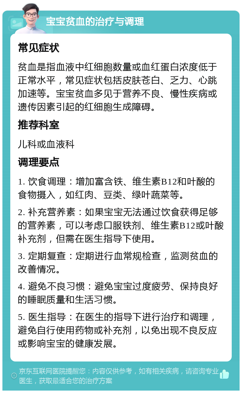 宝宝贫血的治疗与调理 常见症状 贫血是指血液中红细胞数量或血红蛋白浓度低于正常水平，常见症状包括皮肤苍白、乏力、心跳加速等。宝宝贫血多见于营养不良、慢性疾病或遗传因素引起的红细胞生成障碍。 推荐科室 儿科或血液科 调理要点 1. 饮食调理：增加富含铁、维生素B12和叶酸的食物摄入，如红肉、豆类、绿叶蔬菜等。 2. 补充营养素：如果宝宝无法通过饮食获得足够的营养素，可以考虑口服铁剂、维生素B12或叶酸补充剂，但需在医生指导下使用。 3. 定期复查：定期进行血常规检查，监测贫血的改善情况。 4. 避免不良习惯：避免宝宝过度疲劳、保持良好的睡眠质量和生活习惯。 5. 医生指导：在医生的指导下进行治疗和调理，避免自行使用药物或补充剂，以免出现不良反应或影响宝宝的健康发展。