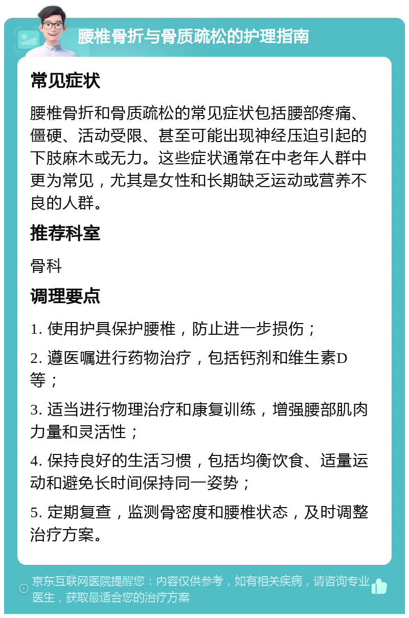 腰椎骨折与骨质疏松的护理指南 常见症状 腰椎骨折和骨质疏松的常见症状包括腰部疼痛、僵硬、活动受限、甚至可能出现神经压迫引起的下肢麻木或无力。这些症状通常在中老年人群中更为常见，尤其是女性和长期缺乏运动或营养不良的人群。 推荐科室 骨科 调理要点 1. 使用护具保护腰椎，防止进一步损伤； 2. 遵医嘱进行药物治疗，包括钙剂和维生素D等； 3. 适当进行物理治疗和康复训练，增强腰部肌肉力量和灵活性； 4. 保持良好的生活习惯，包括均衡饮食、适量运动和避免长时间保持同一姿势； 5. 定期复查，监测骨密度和腰椎状态，及时调整治疗方案。