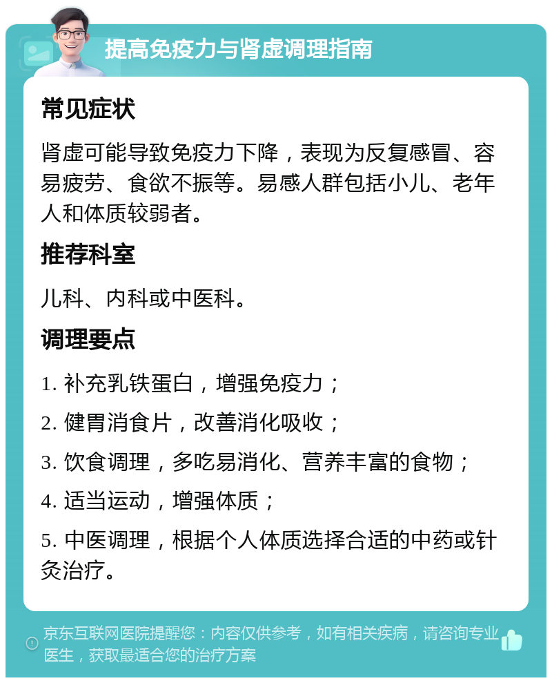 提高免疫力与肾虚调理指南 常见症状 肾虚可能导致免疫力下降，表现为反复感冒、容易疲劳、食欲不振等。易感人群包括小儿、老年人和体质较弱者。 推荐科室 儿科、内科或中医科。 调理要点 1. 补充乳铁蛋白，增强免疫力； 2. 健胃消食片，改善消化吸收； 3. 饮食调理，多吃易消化、营养丰富的食物； 4. 适当运动，增强体质； 5. 中医调理，根据个人体质选择合适的中药或针灸治疗。