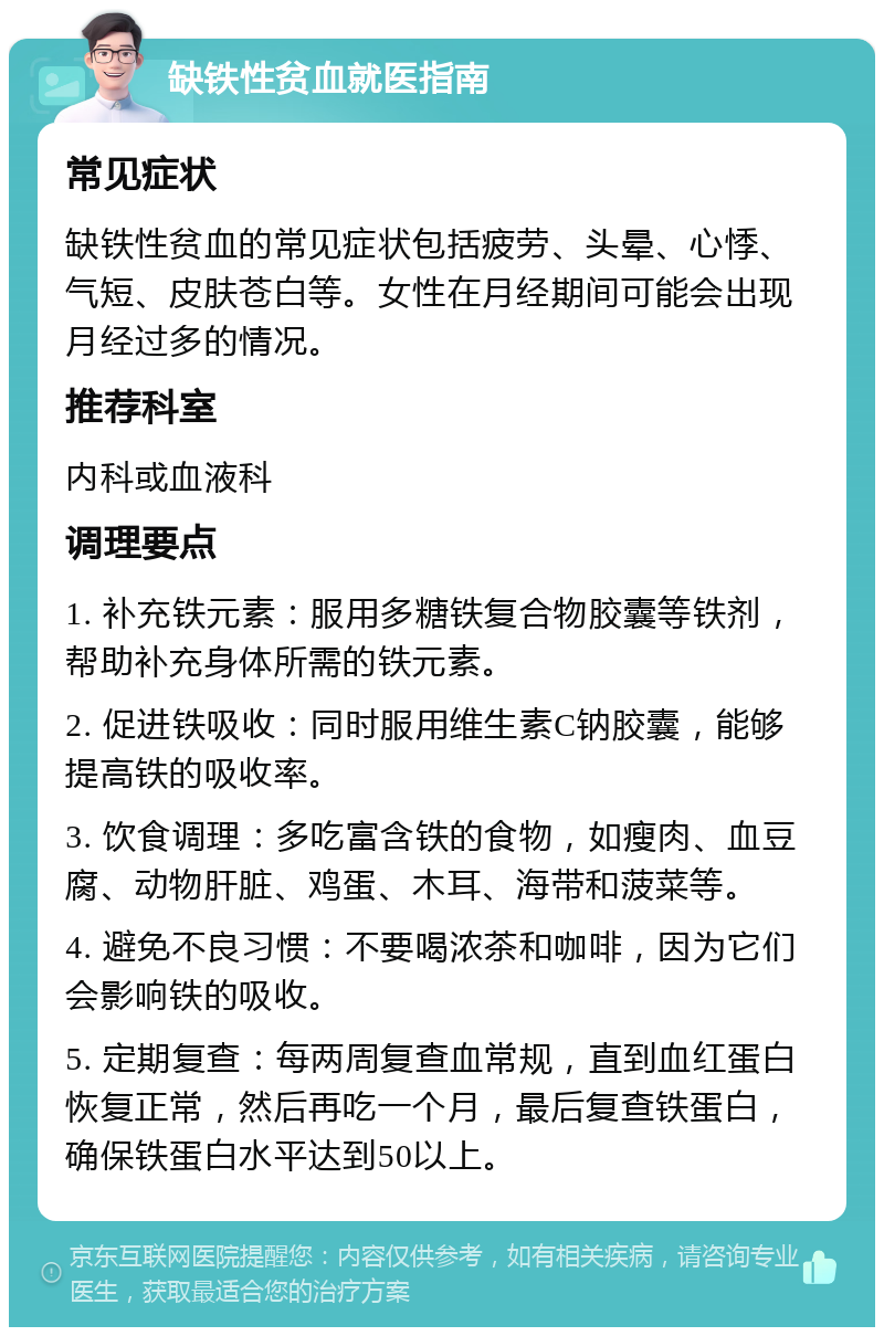 缺铁性贫血就医指南 常见症状 缺铁性贫血的常见症状包括疲劳、头晕、心悸、气短、皮肤苍白等。女性在月经期间可能会出现月经过多的情况。 推荐科室 内科或血液科 调理要点 1. 补充铁元素：服用多糖铁复合物胶囊等铁剂，帮助补充身体所需的铁元素。 2. 促进铁吸收：同时服用维生素C钠胶囊，能够提高铁的吸收率。 3. 饮食调理：多吃富含铁的食物，如瘦肉、血豆腐、动物肝脏、鸡蛋、木耳、海带和菠菜等。 4. 避免不良习惯：不要喝浓茶和咖啡，因为它们会影响铁的吸收。 5. 定期复查：每两周复查血常规，直到血红蛋白恢复正常，然后再吃一个月，最后复查铁蛋白，确保铁蛋白水平达到50以上。