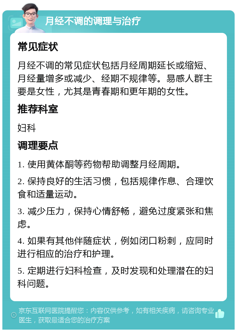 月经不调的调理与治疗 常见症状 月经不调的常见症状包括月经周期延长或缩短、月经量增多或减少、经期不规律等。易感人群主要是女性，尤其是青春期和更年期的女性。 推荐科室 妇科 调理要点 1. 使用黄体酮等药物帮助调整月经周期。 2. 保持良好的生活习惯，包括规律作息、合理饮食和适量运动。 3. 减少压力，保持心情舒畅，避免过度紧张和焦虑。 4. 如果有其他伴随症状，例如闭口粉刺，应同时进行相应的治疗和护理。 5. 定期进行妇科检查，及时发现和处理潜在的妇科问题。