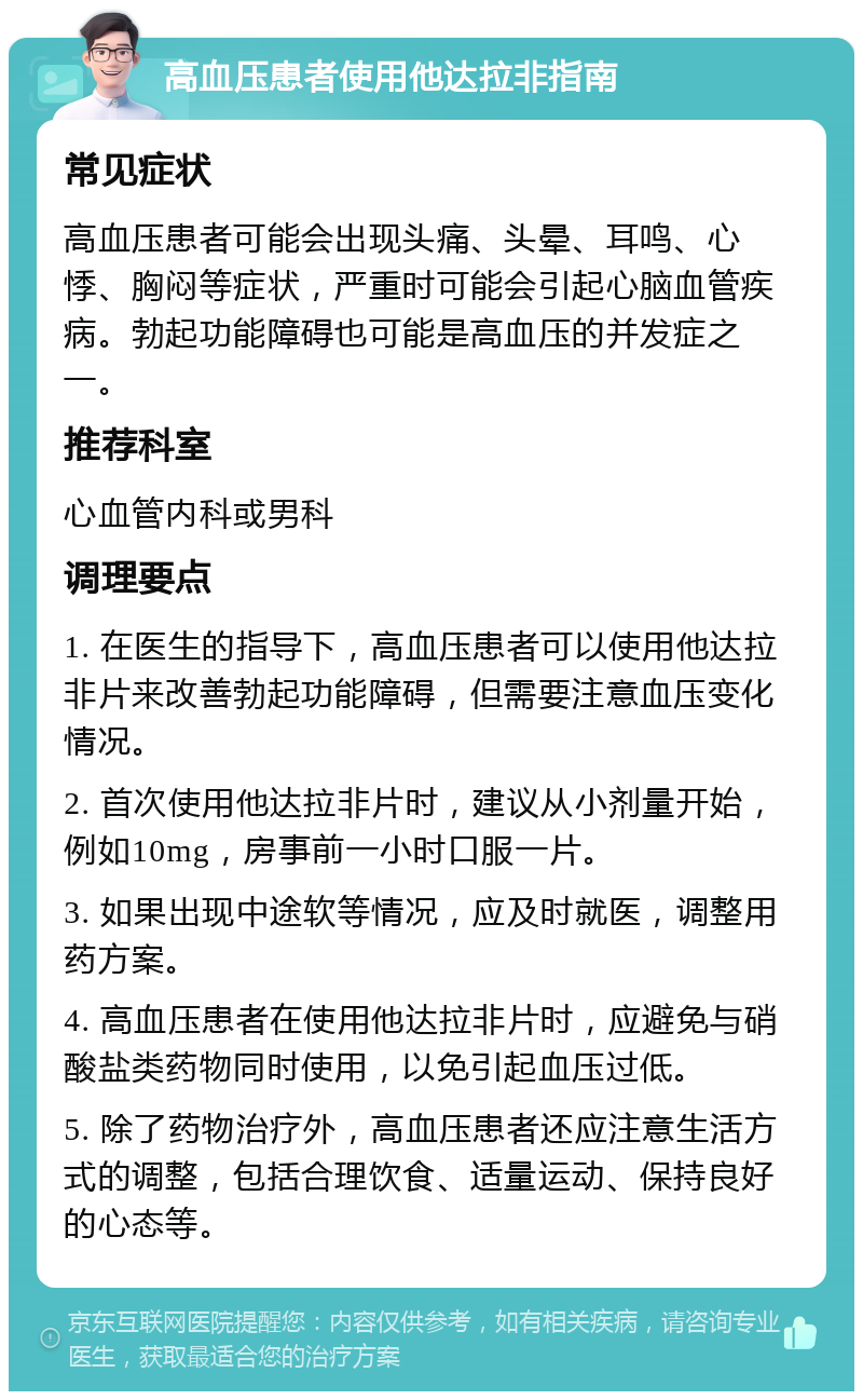 高血压患者使用他达拉非指南 常见症状 高血压患者可能会出现头痛、头晕、耳鸣、心悸、胸闷等症状，严重时可能会引起心脑血管疾病。勃起功能障碍也可能是高血压的并发症之一。 推荐科室 心血管内科或男科 调理要点 1. 在医生的指导下，高血压患者可以使用他达拉非片来改善勃起功能障碍，但需要注意血压变化情况。 2. 首次使用他达拉非片时，建议从小剂量开始，例如10mg，房事前一小时口服一片。 3. 如果出现中途软等情况，应及时就医，调整用药方案。 4. 高血压患者在使用他达拉非片时，应避免与硝酸盐类药物同时使用，以免引起血压过低。 5. 除了药物治疗外，高血压患者还应注意生活方式的调整，包括合理饮食、适量运动、保持良好的心态等。