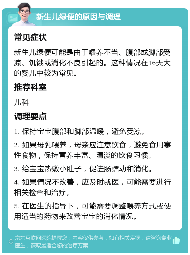 新生儿绿便的原因与调理 常见症状 新生儿绿便可能是由于喂养不当、腹部或脚部受凉、饥饿或消化不良引起的。这种情况在16天大的婴儿中较为常见。 推荐科室 儿科 调理要点 1. 保持宝宝腹部和脚部温暖，避免受凉。 2. 如果母乳喂养，母亲应注意饮食，避免食用寒性食物，保持营养丰富、清淡的饮食习惯。 3. 给宝宝热敷小肚子，促进肠蠕动和消化。 4. 如果情况不改善，应及时就医，可能需要进行相关检查和治疗。 5. 在医生的指导下，可能需要调整喂养方式或使用适当的药物来改善宝宝的消化情况。