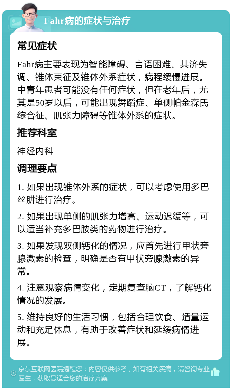 Fahr病的症状与治疗 常见症状 Fahr病主要表现为智能障碍、言语困难、共济失调、锥体束征及锥体外系症状，病程缓慢进展。中青年患者可能没有任何症状，但在老年后，尤其是50岁以后，可能出现舞蹈症、单侧帕金森氏综合征、肌张力障碍等锥体外系的症状。 推荐科室 神经内科 调理要点 1. 如果出现锥体外系的症状，可以考虑使用多巴丝肼进行治疗。 2. 如果出现单侧的肌张力增高、运动迟缓等，可以适当补充多巴胺类的药物进行治疗。 3. 如果发现双侧钙化的情况，应首先进行甲状旁腺激素的检查，明确是否有甲状旁腺激素的异常。 4. 注意观察病情变化，定期复查脑CT，了解钙化情况的发展。 5. 维持良好的生活习惯，包括合理饮食、适量运动和充足休息，有助于改善症状和延缓病情进展。