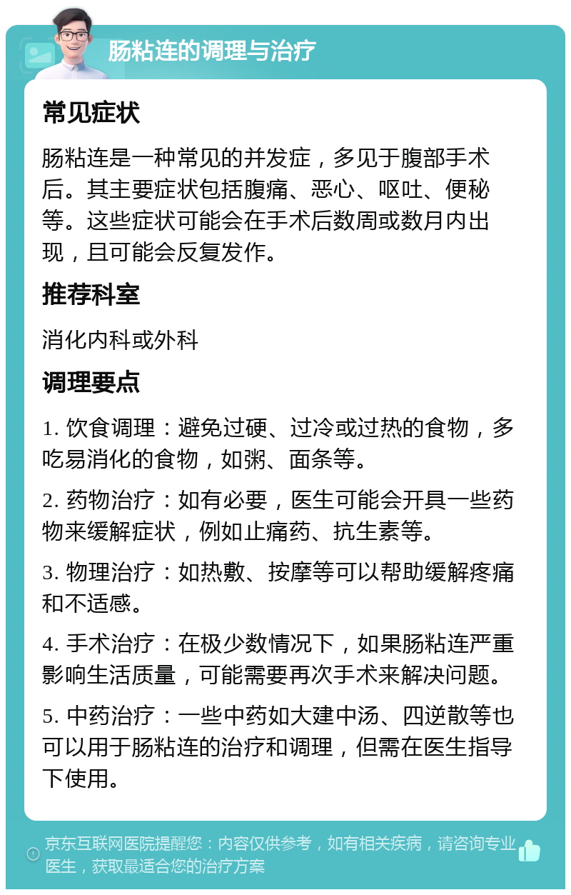 肠粘连的调理与治疗 常见症状 肠粘连是一种常见的并发症，多见于腹部手术后。其主要症状包括腹痛、恶心、呕吐、便秘等。这些症状可能会在手术后数周或数月内出现，且可能会反复发作。 推荐科室 消化内科或外科 调理要点 1. 饮食调理：避免过硬、过冷或过热的食物，多吃易消化的食物，如粥、面条等。 2. 药物治疗：如有必要，医生可能会开具一些药物来缓解症状，例如止痛药、抗生素等。 3. 物理治疗：如热敷、按摩等可以帮助缓解疼痛和不适感。 4. 手术治疗：在极少数情况下，如果肠粘连严重影响生活质量，可能需要再次手术来解决问题。 5. 中药治疗：一些中药如大建中汤、四逆散等也可以用于肠粘连的治疗和调理，但需在医生指导下使用。