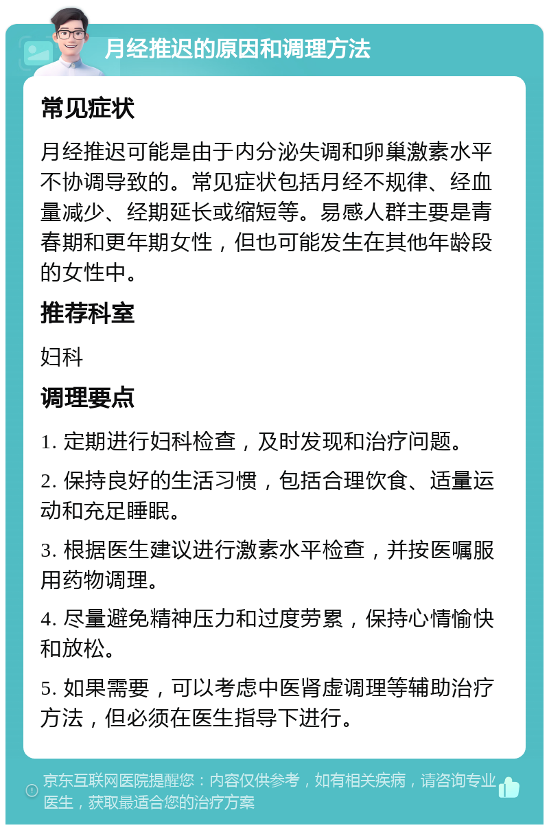 月经推迟的原因和调理方法 常见症状 月经推迟可能是由于内分泌失调和卵巢激素水平不协调导致的。常见症状包括月经不规律、经血量减少、经期延长或缩短等。易感人群主要是青春期和更年期女性，但也可能发生在其他年龄段的女性中。 推荐科室 妇科 调理要点 1. 定期进行妇科检查，及时发现和治疗问题。 2. 保持良好的生活习惯，包括合理饮食、适量运动和充足睡眠。 3. 根据医生建议进行激素水平检查，并按医嘱服用药物调理。 4. 尽量避免精神压力和过度劳累，保持心情愉快和放松。 5. 如果需要，可以考虑中医肾虚调理等辅助治疗方法，但必须在医生指导下进行。