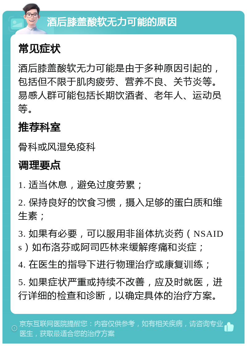 酒后膝盖酸软无力可能的原因 常见症状 酒后膝盖酸软无力可能是由于多种原因引起的，包括但不限于肌肉疲劳、营养不良、关节炎等。易感人群可能包括长期饮酒者、老年人、运动员等。 推荐科室 骨科或风湿免疫科 调理要点 1. 适当休息，避免过度劳累； 2. 保持良好的饮食习惯，摄入足够的蛋白质和维生素； 3. 如果有必要，可以服用非甾体抗炎药（NSAIDs）如布洛芬或阿司匹林来缓解疼痛和炎症； 4. 在医生的指导下进行物理治疗或康复训练； 5. 如果症状严重或持续不改善，应及时就医，进行详细的检查和诊断，以确定具体的治疗方案。