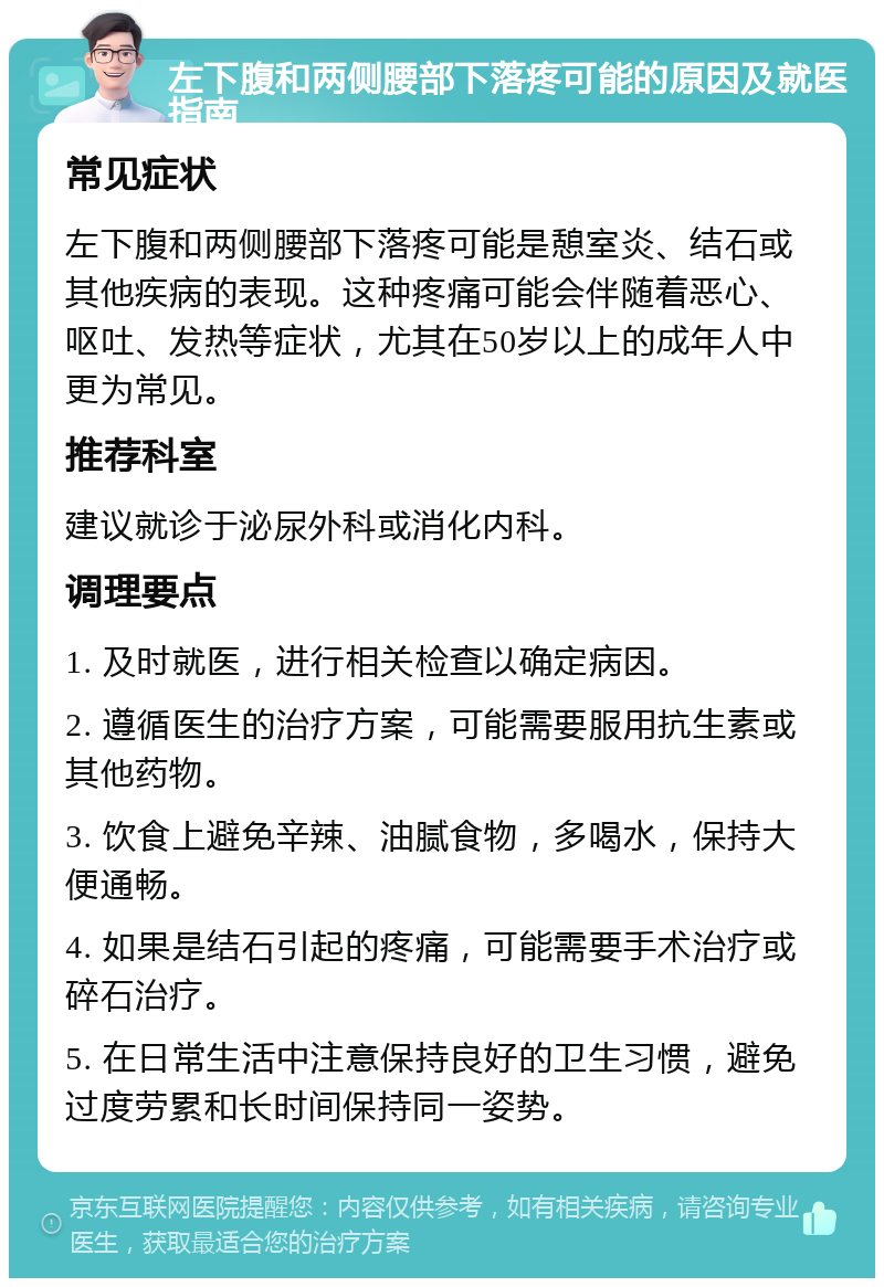 左下腹和两侧腰部下落疼可能的原因及就医指南 常见症状 左下腹和两侧腰部下落疼可能是憩室炎、结石或其他疾病的表现。这种疼痛可能会伴随着恶心、呕吐、发热等症状，尤其在50岁以上的成年人中更为常见。 推荐科室 建议就诊于泌尿外科或消化内科。 调理要点 1. 及时就医，进行相关检查以确定病因。 2. 遵循医生的治疗方案，可能需要服用抗生素或其他药物。 3. 饮食上避免辛辣、油腻食物，多喝水，保持大便通畅。 4. 如果是结石引起的疼痛，可能需要手术治疗或碎石治疗。 5. 在日常生活中注意保持良好的卫生习惯，避免过度劳累和长时间保持同一姿势。