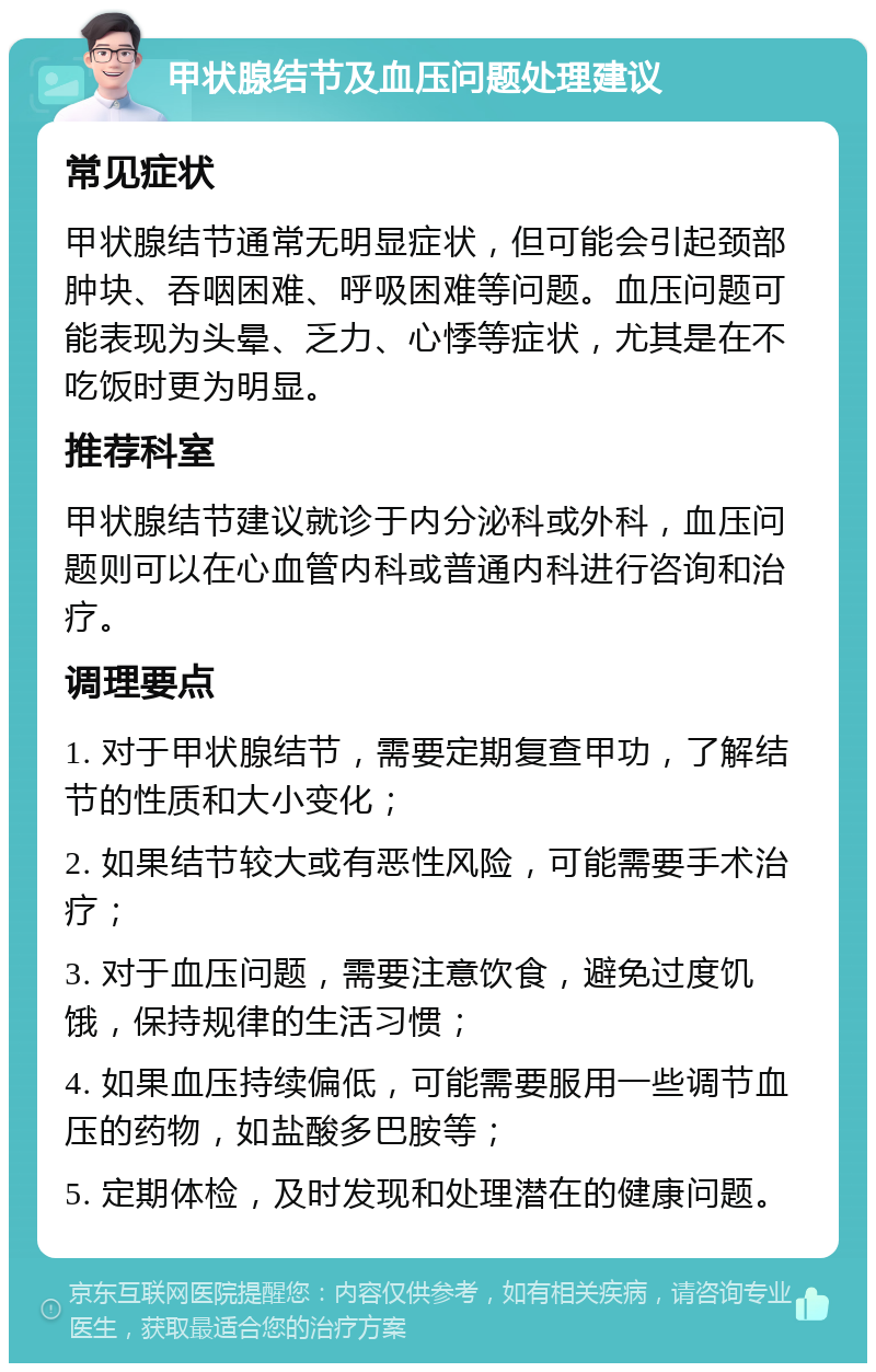 甲状腺结节及血压问题处理建议 常见症状 甲状腺结节通常无明显症状，但可能会引起颈部肿块、吞咽困难、呼吸困难等问题。血压问题可能表现为头晕、乏力、心悸等症状，尤其是在不吃饭时更为明显。 推荐科室 甲状腺结节建议就诊于内分泌科或外科，血压问题则可以在心血管内科或普通内科进行咨询和治疗。 调理要点 1. 对于甲状腺结节，需要定期复查甲功，了解结节的性质和大小变化； 2. 如果结节较大或有恶性风险，可能需要手术治疗； 3. 对于血压问题，需要注意饮食，避免过度饥饿，保持规律的生活习惯； 4. 如果血压持续偏低，可能需要服用一些调节血压的药物，如盐酸多巴胺等； 5. 定期体检，及时发现和处理潜在的健康问题。