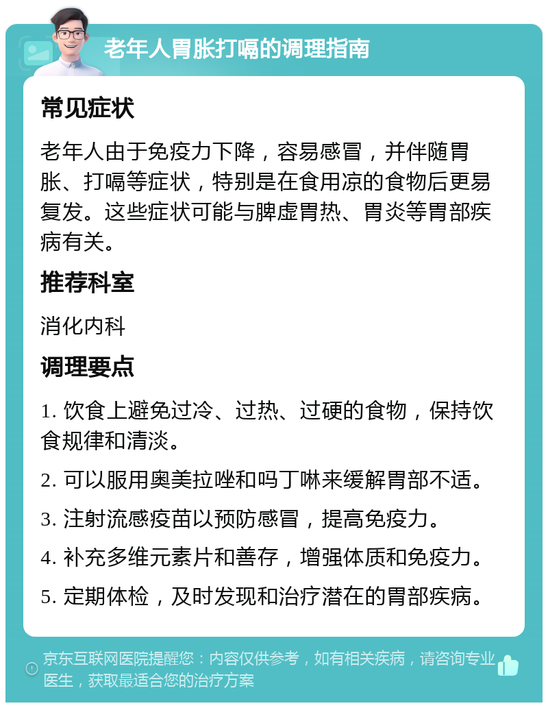 老年人胃胀打嗝的调理指南 常见症状 老年人由于免疫力下降，容易感冒，并伴随胃胀、打嗝等症状，特别是在食用凉的食物后更易复发。这些症状可能与脾虚胃热、胃炎等胃部疾病有关。 推荐科室 消化内科 调理要点 1. 饮食上避免过冷、过热、过硬的食物，保持饮食规律和清淡。 2. 可以服用奥美拉唑和吗丁啉来缓解胃部不适。 3. 注射流感疫苗以预防感冒，提高免疫力。 4. 补充多维元素片和善存，增强体质和免疫力。 5. 定期体检，及时发现和治疗潜在的胃部疾病。