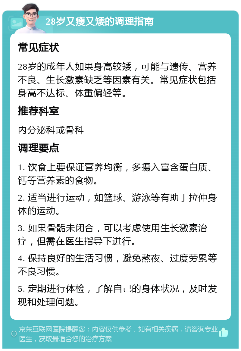 28岁又瘦又矮的调理指南 常见症状 28岁的成年人如果身高较矮，可能与遗传、营养不良、生长激素缺乏等因素有关。常见症状包括身高不达标、体重偏轻等。 推荐科室 内分泌科或骨科 调理要点 1. 饮食上要保证营养均衡，多摄入富含蛋白质、钙等营养素的食物。 2. 适当进行运动，如篮球、游泳等有助于拉伸身体的运动。 3. 如果骨骺未闭合，可以考虑使用生长激素治疗，但需在医生指导下进行。 4. 保持良好的生活习惯，避免熬夜、过度劳累等不良习惯。 5. 定期进行体检，了解自己的身体状况，及时发现和处理问题。