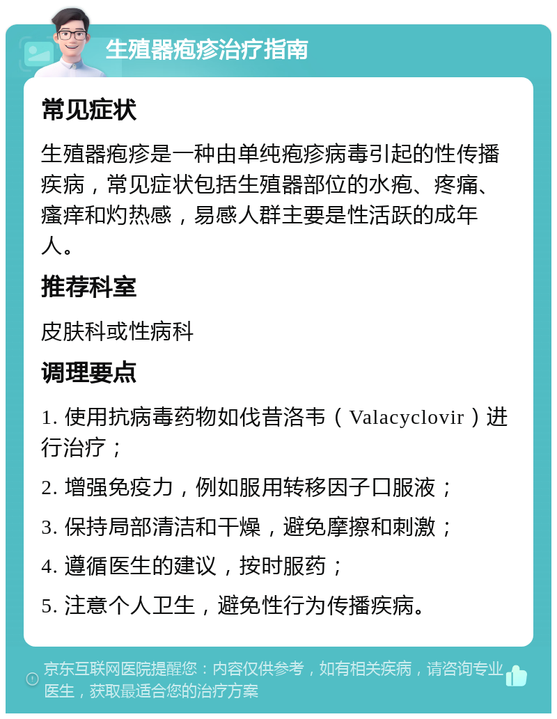 生殖器疱疹治疗指南 常见症状 生殖器疱疹是一种由单纯疱疹病毒引起的性传播疾病，常见症状包括生殖器部位的水疱、疼痛、瘙痒和灼热感，易感人群主要是性活跃的成年人。 推荐科室 皮肤科或性病科 调理要点 1. 使用抗病毒药物如伐昔洛韦（Valacyclovir）进行治疗； 2. 增强免疫力，例如服用转移因子口服液； 3. 保持局部清洁和干燥，避免摩擦和刺激； 4. 遵循医生的建议，按时服药； 5. 注意个人卫生，避免性行为传播疾病。