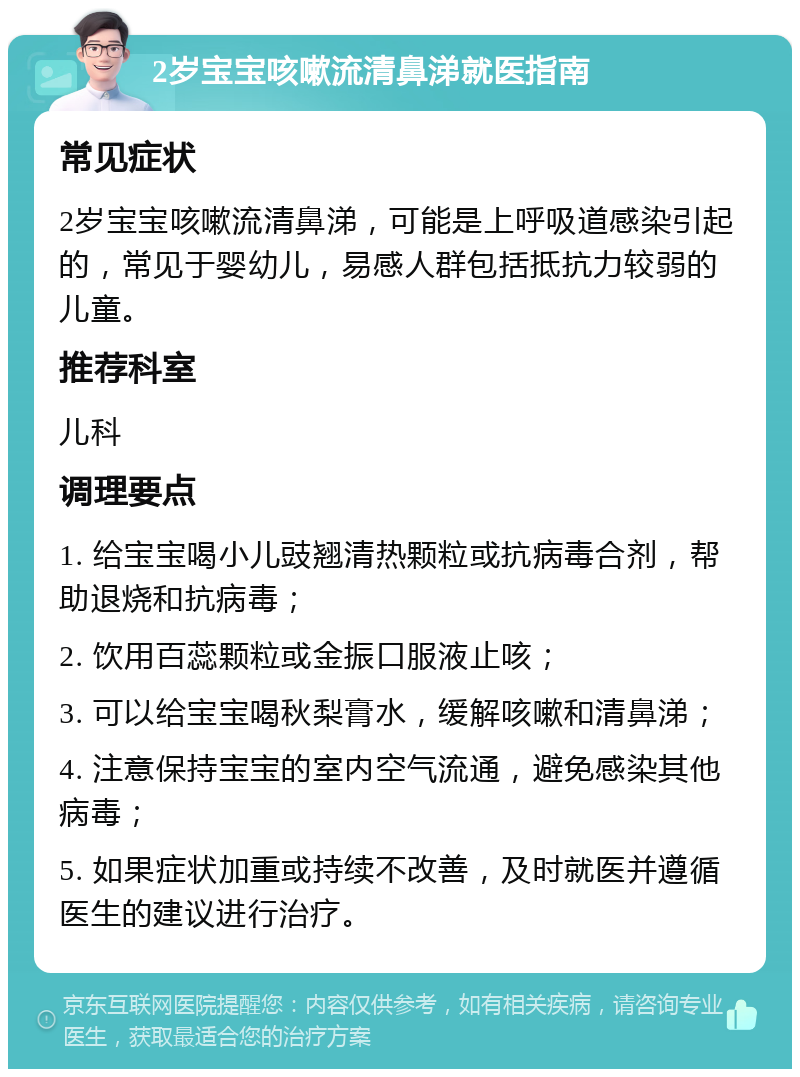 2岁宝宝咳嗽流清鼻涕就医指南 常见症状 2岁宝宝咳嗽流清鼻涕，可能是上呼吸道感染引起的，常见于婴幼儿，易感人群包括抵抗力较弱的儿童。 推荐科室 儿科 调理要点 1. 给宝宝喝小儿豉翘清热颗粒或抗病毒合剂，帮助退烧和抗病毒； 2. 饮用百蕊颗粒或金振口服液止咳； 3. 可以给宝宝喝秋梨膏水，缓解咳嗽和清鼻涕； 4. 注意保持宝宝的室内空气流通，避免感染其他病毒； 5. 如果症状加重或持续不改善，及时就医并遵循医生的建议进行治疗。