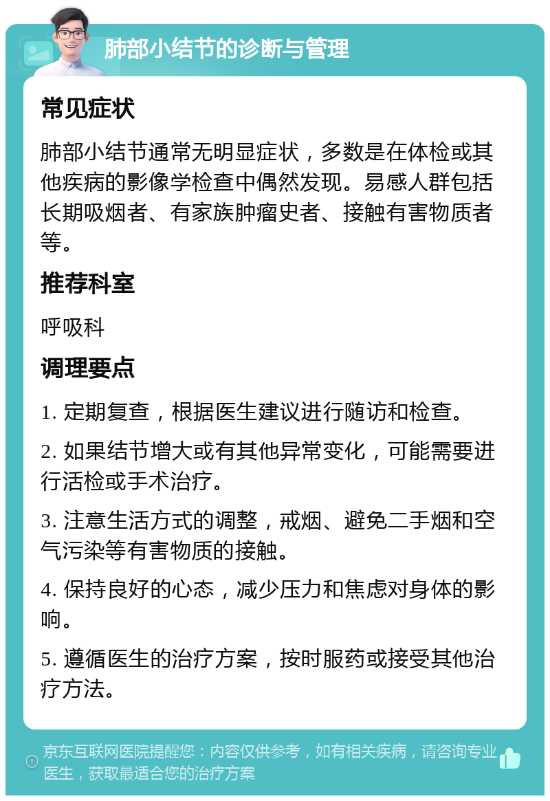 肺部小结节的诊断与管理 常见症状 肺部小结节通常无明显症状，多数是在体检或其他疾病的影像学检查中偶然发现。易感人群包括长期吸烟者、有家族肿瘤史者、接触有害物质者等。 推荐科室 呼吸科 调理要点 1. 定期复查，根据医生建议进行随访和检查。 2. 如果结节增大或有其他异常变化，可能需要进行活检或手术治疗。 3. 注意生活方式的调整，戒烟、避免二手烟和空气污染等有害物质的接触。 4. 保持良好的心态，减少压力和焦虑对身体的影响。 5. 遵循医生的治疗方案，按时服药或接受其他治疗方法。