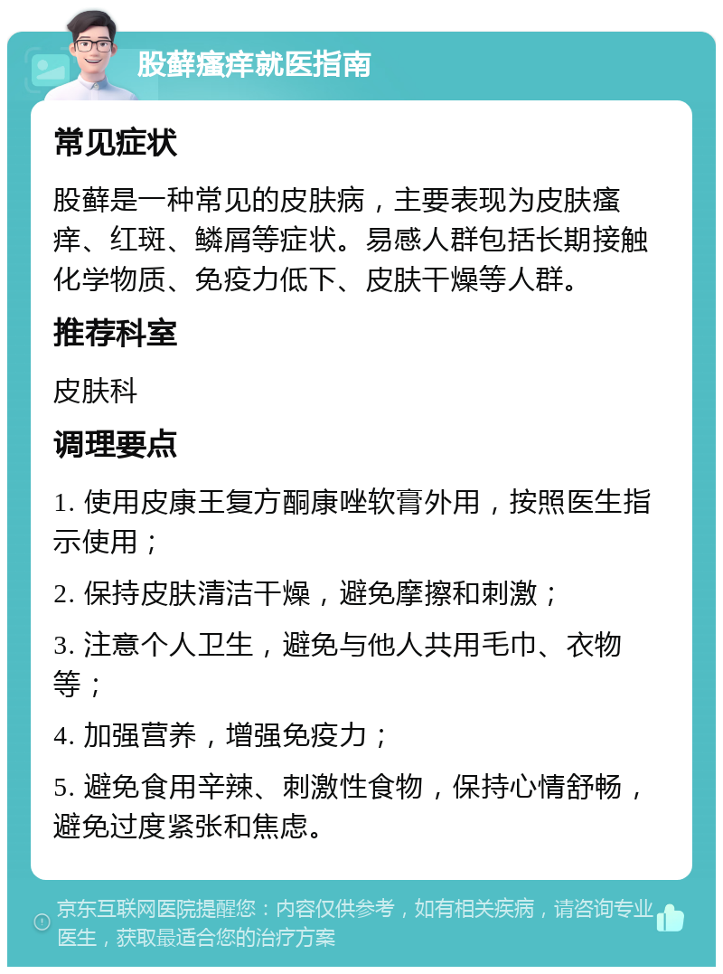 股藓瘙痒就医指南 常见症状 股藓是一种常见的皮肤病，主要表现为皮肤瘙痒、红斑、鳞屑等症状。易感人群包括长期接触化学物质、免疫力低下、皮肤干燥等人群。 推荐科室 皮肤科 调理要点 1. 使用皮康王复方酮康唑软膏外用，按照医生指示使用； 2. 保持皮肤清洁干燥，避免摩擦和刺激； 3. 注意个人卫生，避免与他人共用毛巾、衣物等； 4. 加强营养，增强免疫力； 5. 避免食用辛辣、刺激性食物，保持心情舒畅，避免过度紧张和焦虑。