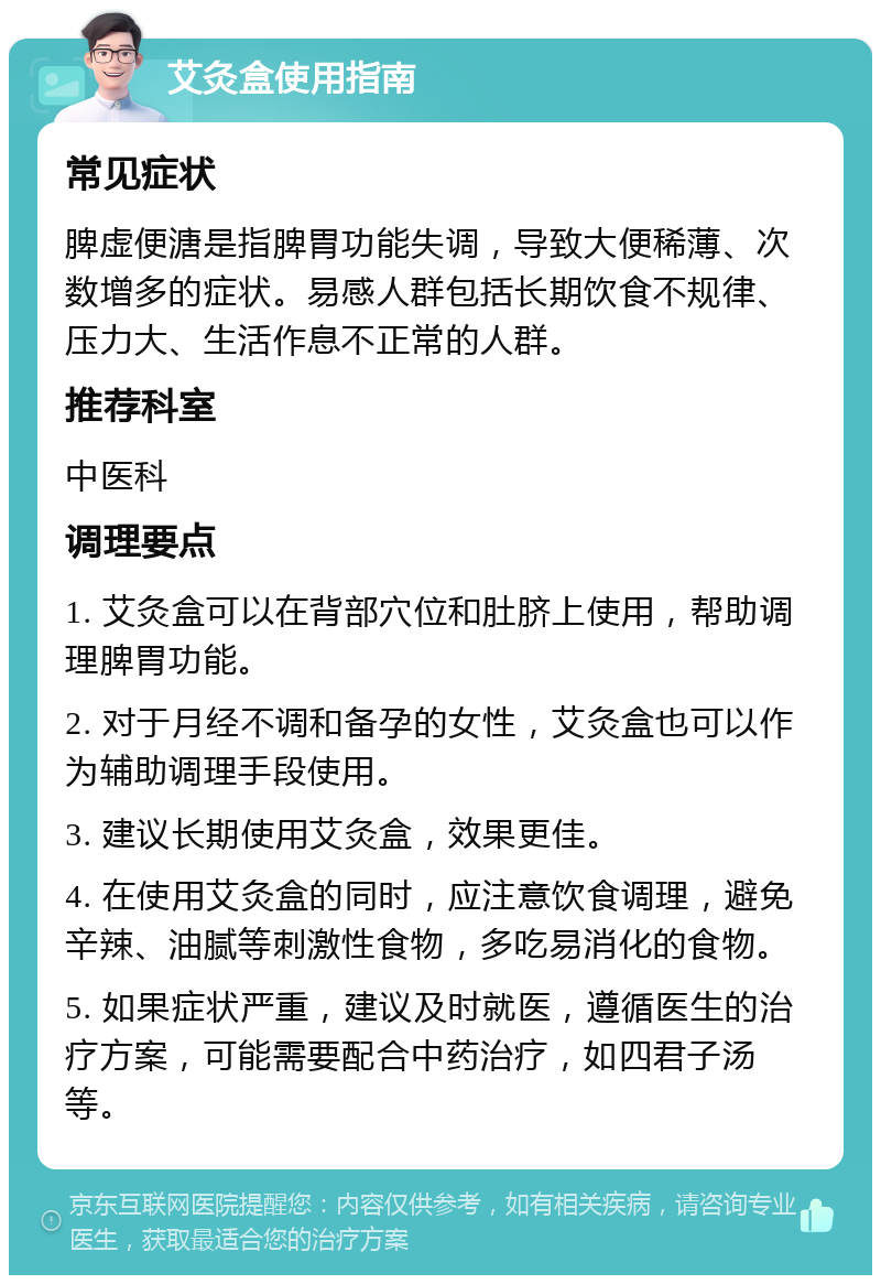 艾灸盒使用指南 常见症状 脾虚便溏是指脾胃功能失调，导致大便稀薄、次数增多的症状。易感人群包括长期饮食不规律、压力大、生活作息不正常的人群。 推荐科室 中医科 调理要点 1. 艾灸盒可以在背部穴位和肚脐上使用，帮助调理脾胃功能。 2. 对于月经不调和备孕的女性，艾灸盒也可以作为辅助调理手段使用。 3. 建议长期使用艾灸盒，效果更佳。 4. 在使用艾灸盒的同时，应注意饮食调理，避免辛辣、油腻等刺激性食物，多吃易消化的食物。 5. 如果症状严重，建议及时就医，遵循医生的治疗方案，可能需要配合中药治疗，如四君子汤等。