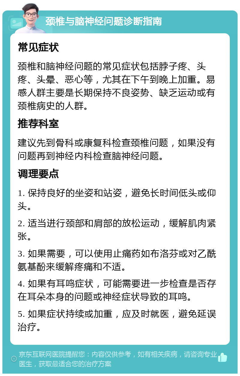 颈椎与脑神经问题诊断指南 常见症状 颈椎和脑神经问题的常见症状包括脖子疼、头疼、头晕、恶心等，尤其在下午到晚上加重。易感人群主要是长期保持不良姿势、缺乏运动或有颈椎病史的人群。 推荐科室 建议先到骨科或康复科检查颈椎问题，如果没有问题再到神经内科检查脑神经问题。 调理要点 1. 保持良好的坐姿和站姿，避免长时间低头或仰头。 2. 适当进行颈部和肩部的放松运动，缓解肌肉紧张。 3. 如果需要，可以使用止痛药如布洛芬或对乙酰氨基酚来缓解疼痛和不适。 4. 如果有耳鸣症状，可能需要进一步检查是否存在耳朵本身的问题或神经症状导致的耳鸣。 5. 如果症状持续或加重，应及时就医，避免延误治疗。