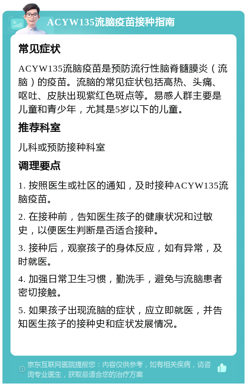 ACYW135流脑疫苗接种指南 常见症状 ACYW135流脑疫苗是预防流行性脑脊髓膜炎（流脑）的疫苗。流脑的常见症状包括高热、头痛、呕吐、皮肤出现紫红色斑点等。易感人群主要是儿童和青少年，尤其是5岁以下的儿童。 推荐科室 儿科或预防接种科室 调理要点 1. 按照医生或社区的通知，及时接种ACYW135流脑疫苗。 2. 在接种前，告知医生孩子的健康状况和过敏史，以便医生判断是否适合接种。 3. 接种后，观察孩子的身体反应，如有异常，及时就医。 4. 加强日常卫生习惯，勤洗手，避免与流脑患者密切接触。 5. 如果孩子出现流脑的症状，应立即就医，并告知医生孩子的接种史和症状发展情况。