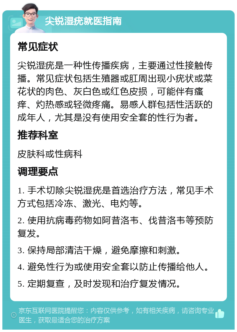 尖锐湿疣就医指南 常见症状 尖锐湿疣是一种性传播疾病，主要通过性接触传播。常见症状包括生殖器或肛周出现小疣状或菜花状的肉色、灰白色或红色皮损，可能伴有瘙痒、灼热感或轻微疼痛。易感人群包括性活跃的成年人，尤其是没有使用安全套的性行为者。 推荐科室 皮肤科或性病科 调理要点 1. 手术切除尖锐湿疣是首选治疗方法，常见手术方式包括冷冻、激光、电灼等。 2. 使用抗病毒药物如阿昔洛韦、伐昔洛韦等预防复发。 3. 保持局部清洁干燥，避免摩擦和刺激。 4. 避免性行为或使用安全套以防止传播给他人。 5. 定期复查，及时发现和治疗复发情况。